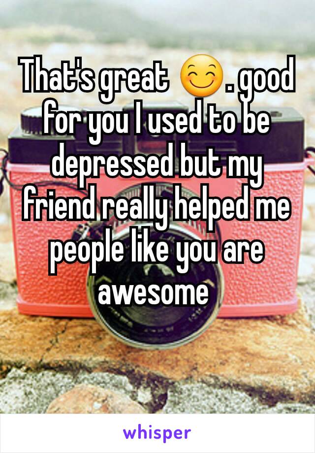 That's great 😊. good for you I used to be depressed but my friend really helped me people like you are awesome 
