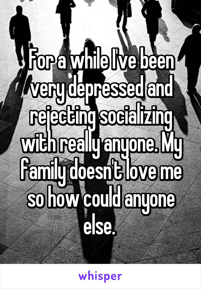 For a while I've been very depressed and rejecting socializing with really anyone. My family doesn't love me so how could anyone else. 