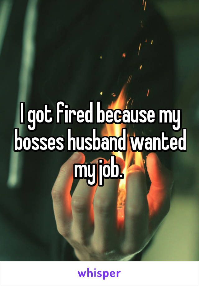 I got fired because my bosses husband wanted my job. 