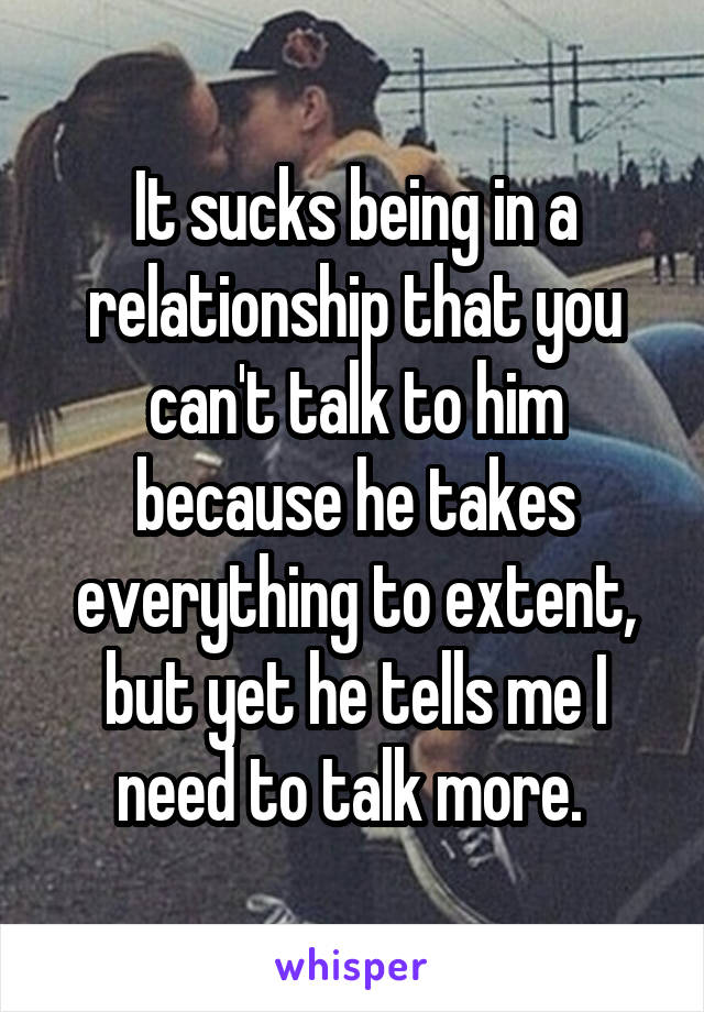 It sucks being in a relationship that you can't talk to him because he takes everything to extent, but yet he tells me I need to talk more. 