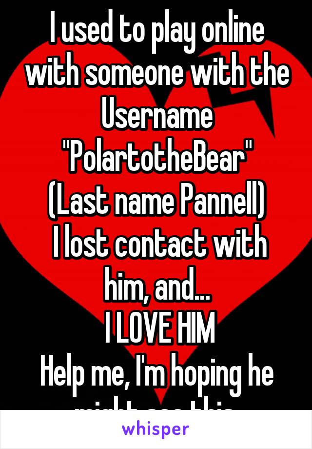 I used to play online with someone with the Username "PolartotheBear"
(Last name Pannell)
 I lost contact with him, and...
 I LOVE HIM
Help me, I'm hoping he might see this.