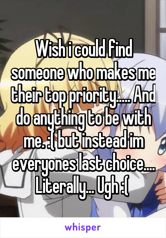 Wish i could find someone who makes me their top priority..... And do anything to be with me. :( but instead im everyones last choice.... Literally... Ugh :( 