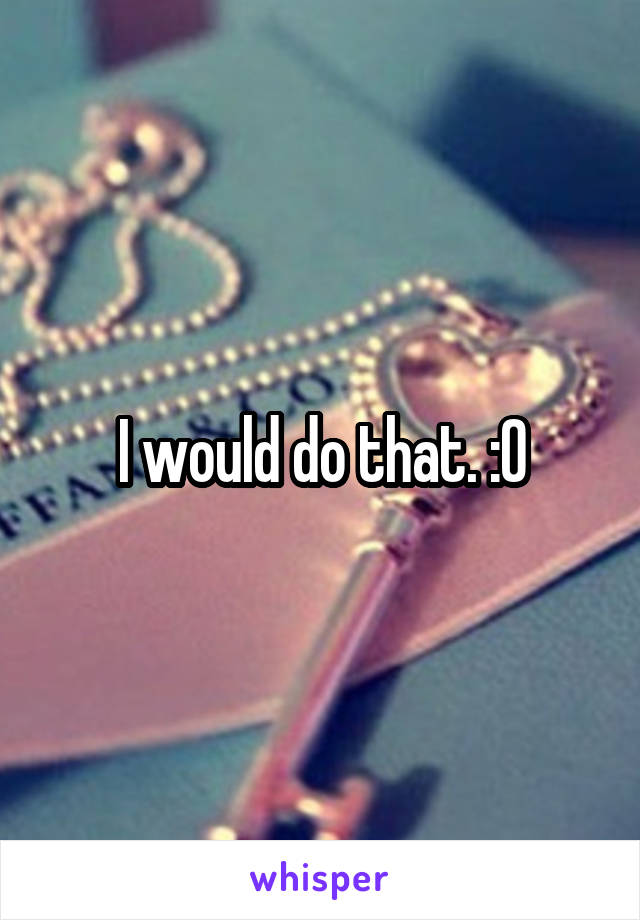 I would do that. :0