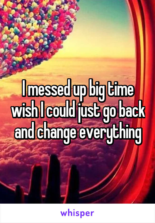 I messed up big time wish I could just go back and change everything