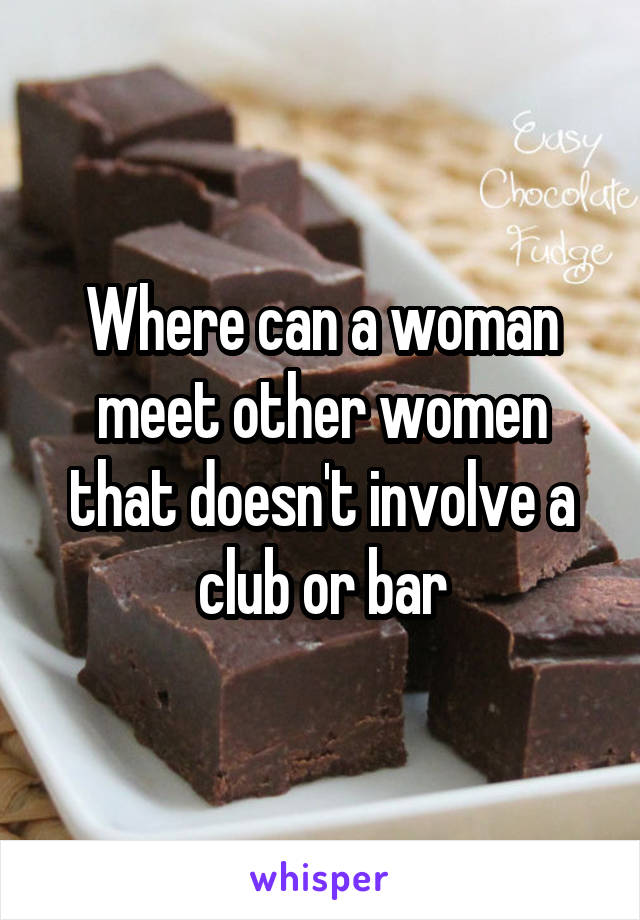 Where can a woman meet other women that doesn't involve a club or bar