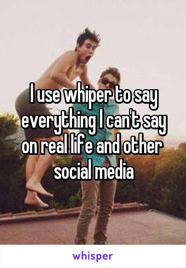 I use whiper to say everything I can't say on real life and other  social media