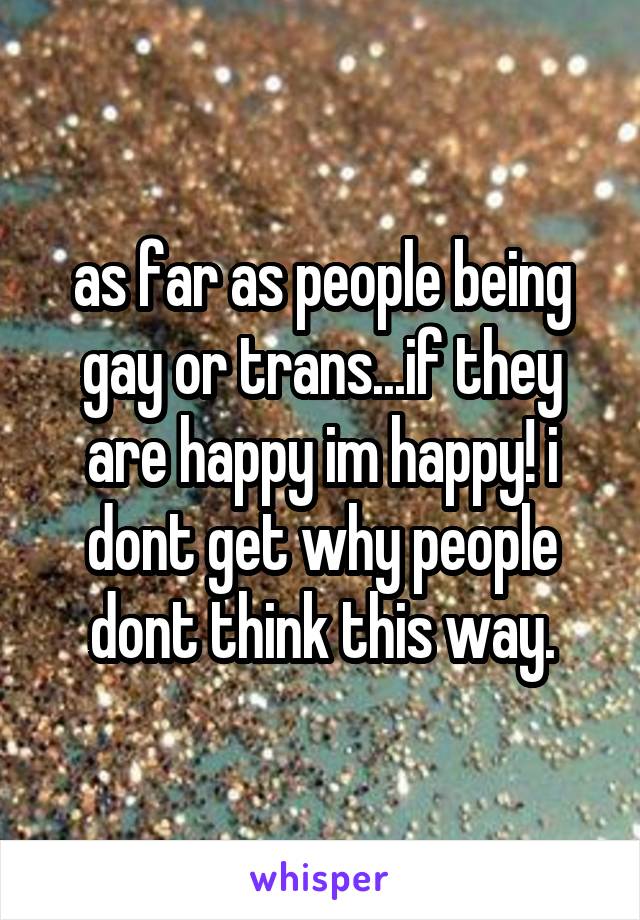 as far as people being gay or trans...if they are happy im happy! i dont get why people dont think this way.
