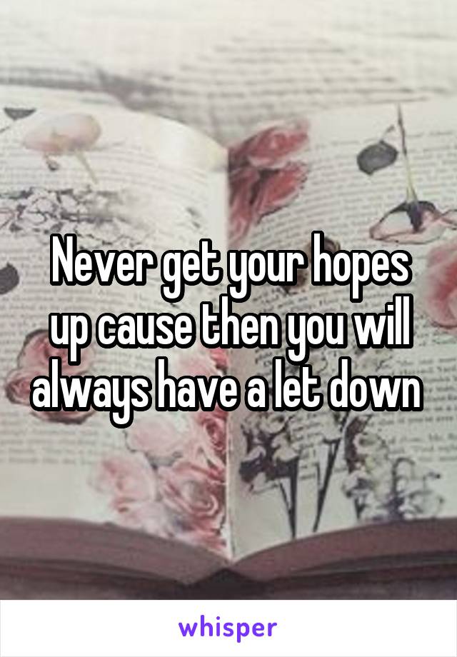 Never get your hopes up cause then you will always have a let down 