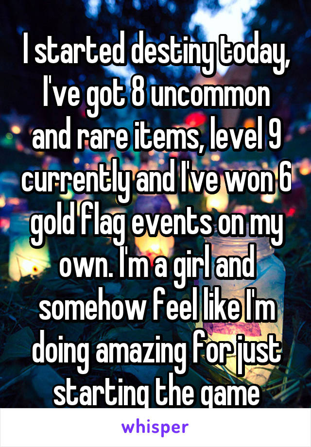 I started destiny today, I've got 8 uncommon and rare items, level 9 currently and I've won 6 gold flag events on my own. I'm a girl and somehow feel like I'm doing amazing for just starting the game