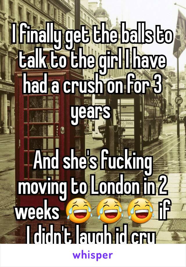 I finally get the balls to talk to the girl I have had a crush on for 3 years 

And she's fucking moving to London in 2 weeks 😂😂😂 if I didn't laugh id cry 