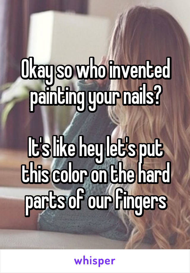 Okay so who invented painting your nails?
 
It's like hey let's put this color on the hard parts of our fingers