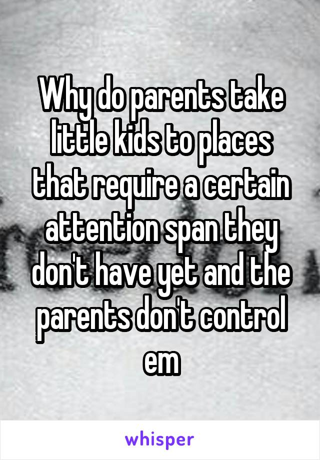 Why do parents take little kids to places that require a certain attention span they don't have yet and the parents don't control em