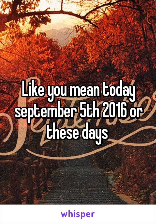 Like you mean today september 5th 2016 or these days 