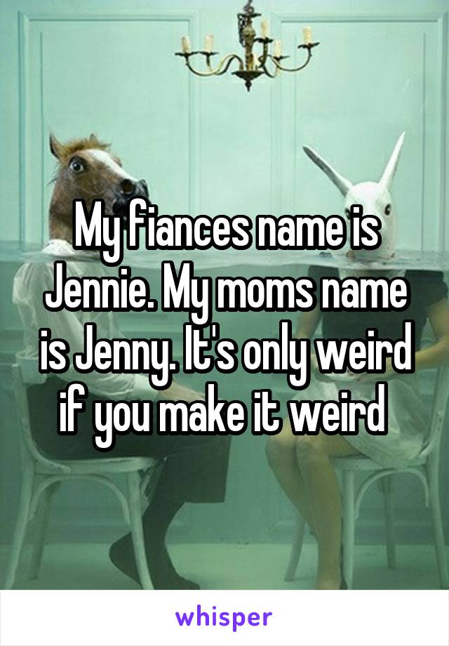 My fiances name is Jennie. My moms name is Jenny. It's only weird if you make it weird 