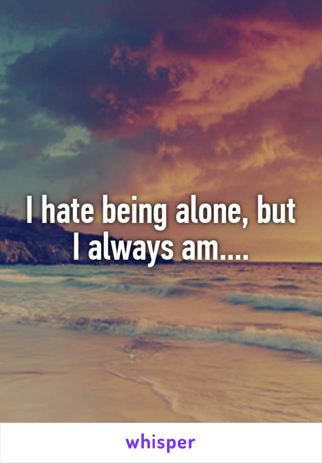 I hate being alone, but I always am....