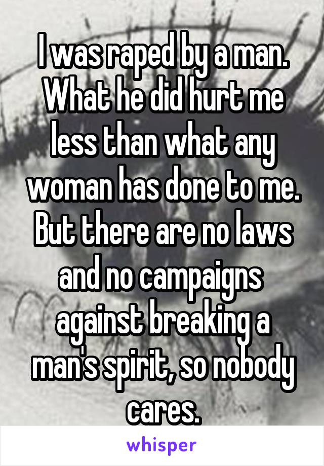 I was raped by a man.
What he did hurt me less than what any woman has done to me. But there are no laws and no campaigns  against breaking a man's spirit, so nobody cares.