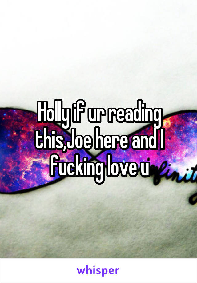 Holly if ur reading this,Joe here and I fucking love u