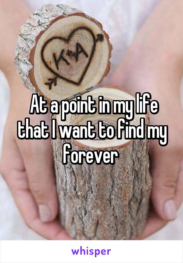  At a point in my life that I want to find my forever 