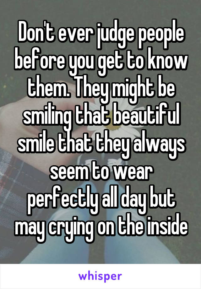 Don't ever judge people before you get to know them. They might be smiling that beautiful smile that they always seem to wear perfectly all day but may crying on the inside 