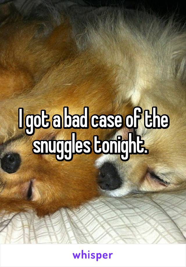 I got a bad case of the snuggles tonight.  