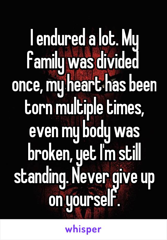 I endured a lot. My family was divided  once, my heart has been torn multiple times, even my body was broken, yet I'm still standing. Never give up on yourself.