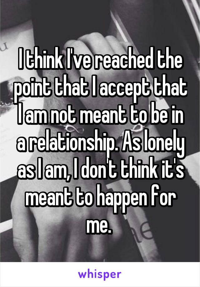 I think I've reached the point that I accept that I am not meant to be in a relationship. As lonely as I am, I don't think it's meant to happen for me. 