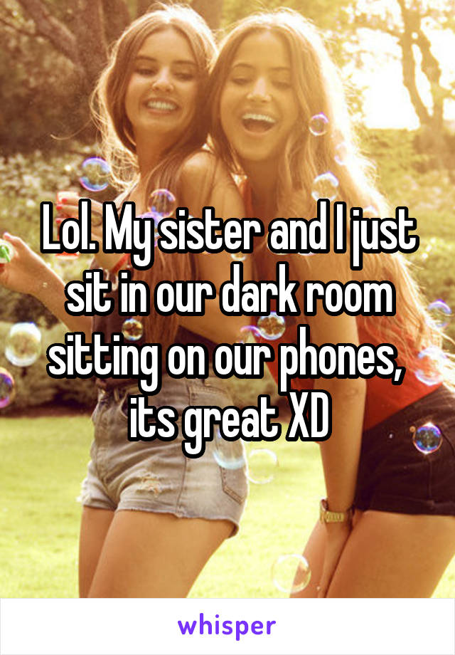 Lol. My sister and I just sit in our dark room sitting on our phones,  its great XD