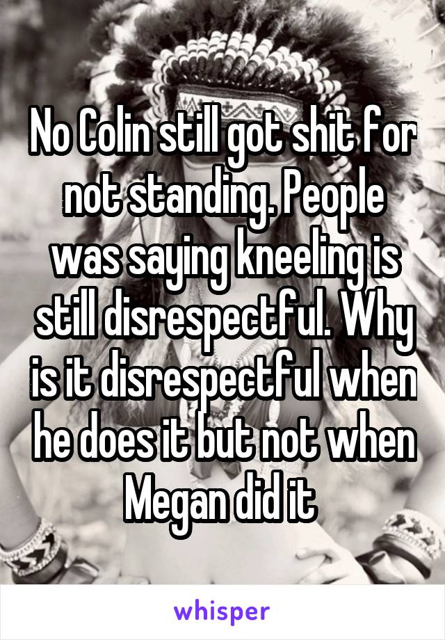 No Colin still got shit for not standing. People was saying kneeling is still disrespectful. Why is it disrespectful when he does it but not when Megan did it 
