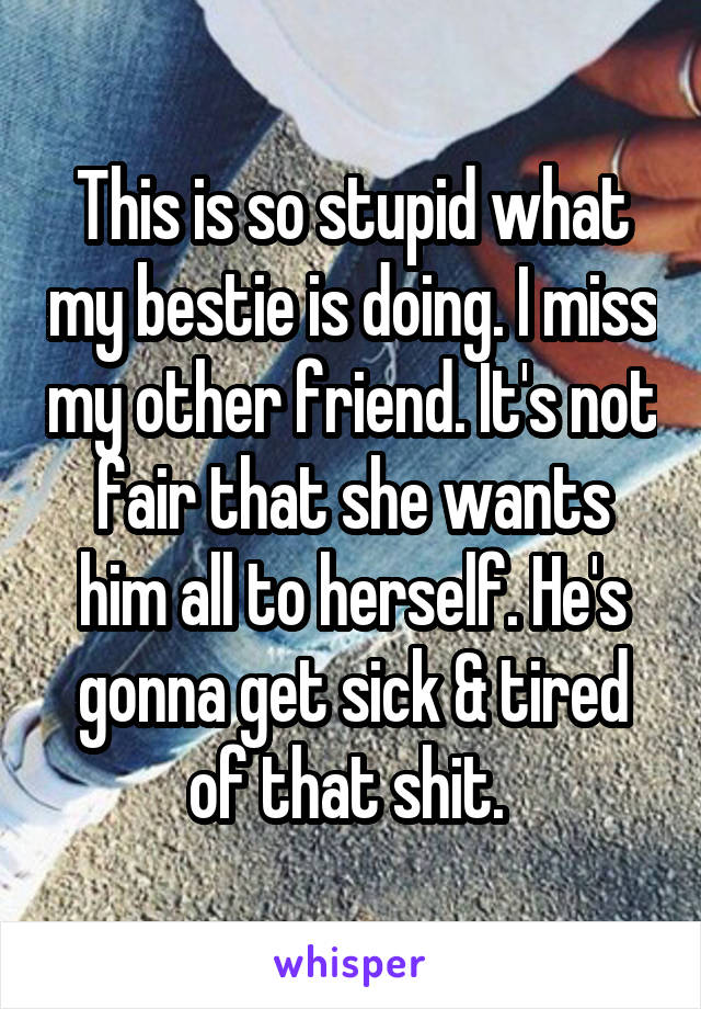 This is so stupid what my bestie is doing. I miss my other friend. It's not fair that she wants him all to herself. He's gonna get sick & tired of that shit. 