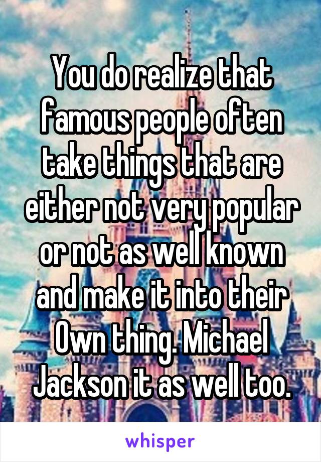 You do realize that famous people often take things that are either not very popular or not as well known and make it into their Own thing. Michael Jackson it as well too.