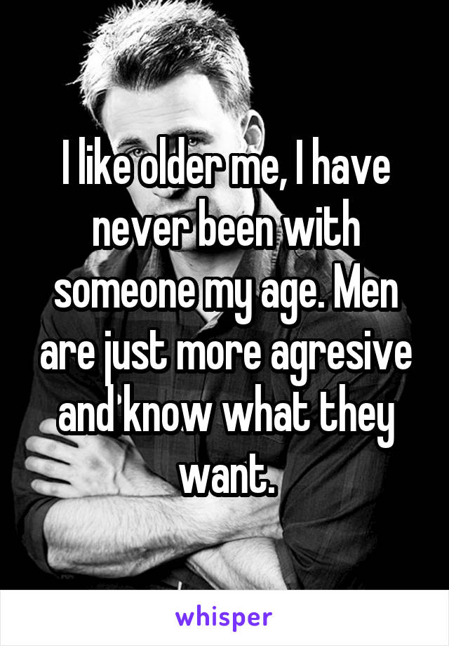 I like older me, I have never been with someone my age. Men are just more agresive and know what they want.