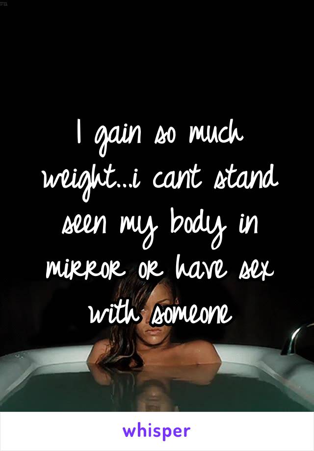 I gain so much weight...i cant stand seen my body in mirror or have sex with someone