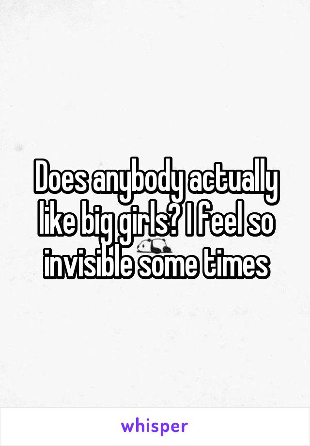 Does anybody actually like big girls? I feel so invisible some times
