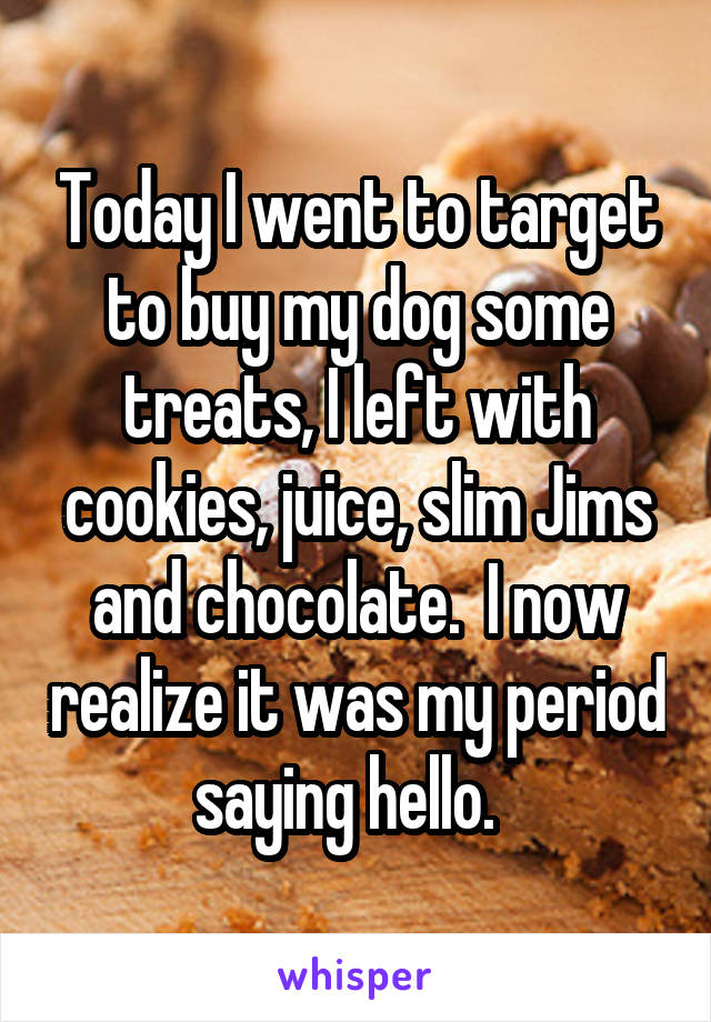 Today I went to target to buy my dog some treats, I left with cookies, juice, slim Jims and chocolate.  I now realize it was my period saying hello.  