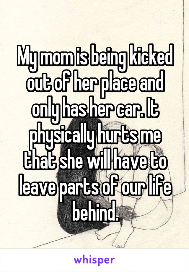 My mom is being kicked out of her place and only has her car. It physically hurts me that she will have to leave parts of our life behind.