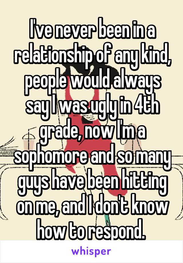 I've never been in a relationship of any kind, people would always say I was ugly in 4th grade, now I'm a sophomore and so many guys have been hitting on me, and I don't know how to respond. 
