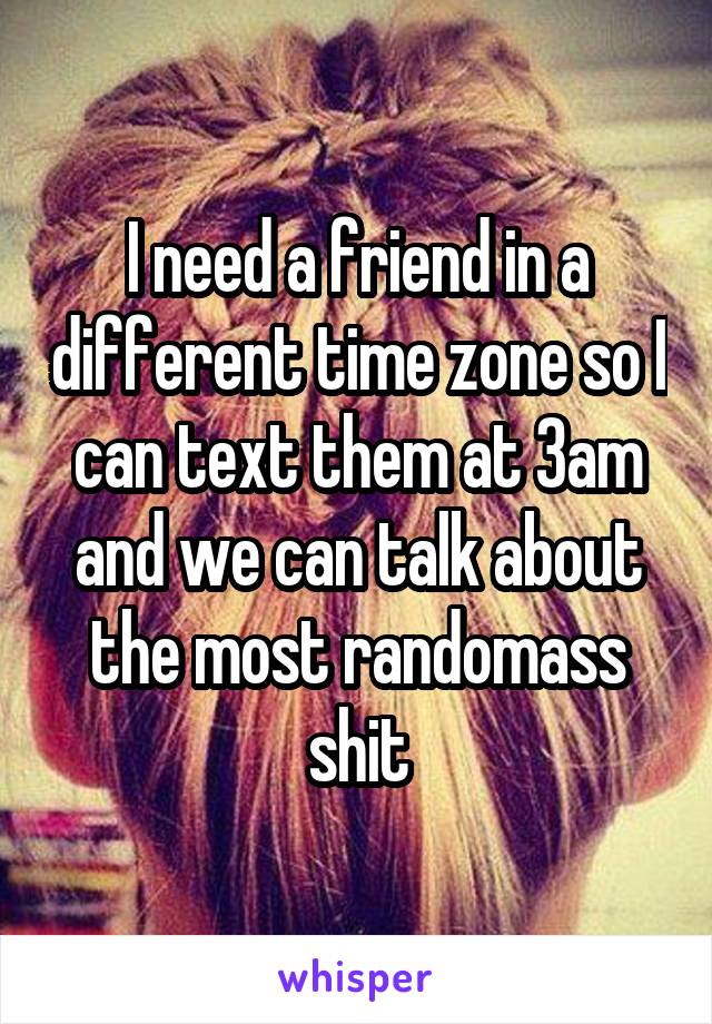 I need a friend in a different time zone so I can text them at 3am and we can talk about the most randomass shit