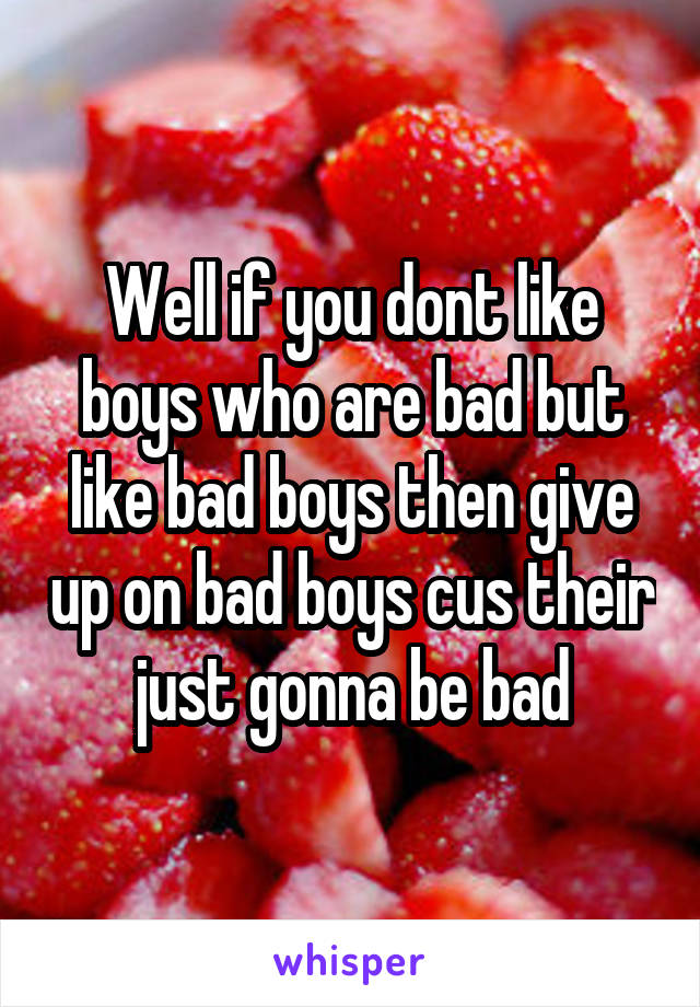Well if you dont like boys who are bad but like bad boys then give up on bad boys cus their just gonna be bad
