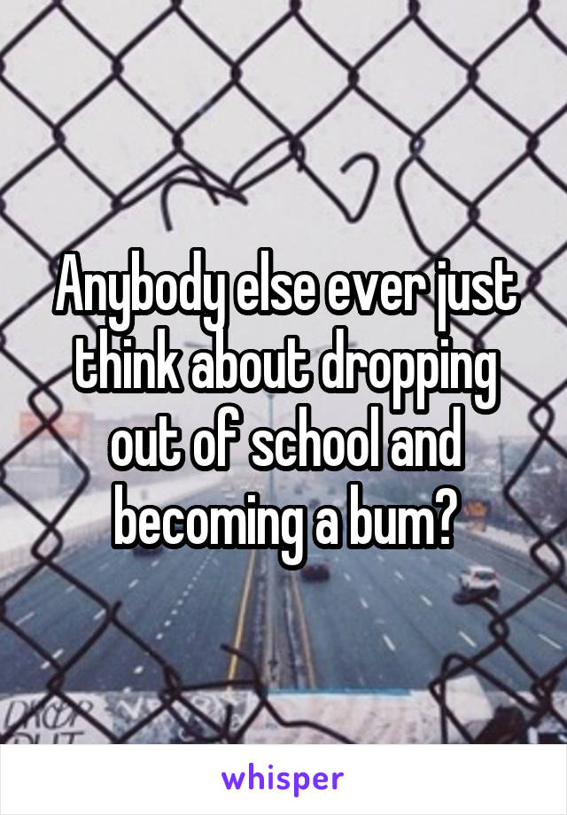 Anybody else ever just think about dropping out of school and becoming a bum?