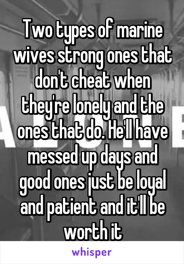 Two types of marine wives strong ones that don't cheat when they're lonely and the ones that do. He'll have messed up days and good ones just be loyal and patient and it'll be worth it
