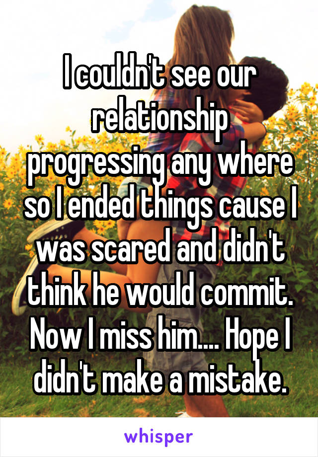 I couldn't see our relationship progressing any where so I ended things cause I was scared and didn't think he would commit. Now I miss him.... Hope I didn't make a mistake.