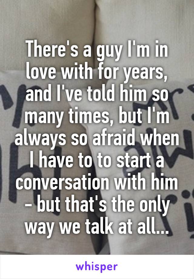 There's a guy I'm in love with for years, and I've told him so many times, but I'm always so afraid when I have to to start a conversation with him - but that's the only way we talk at all...