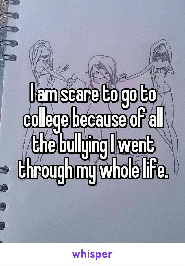 I am scare to go to college because of all the bullying I went through my whole life.