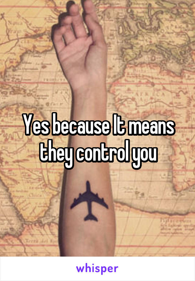 Yes because It means they control you