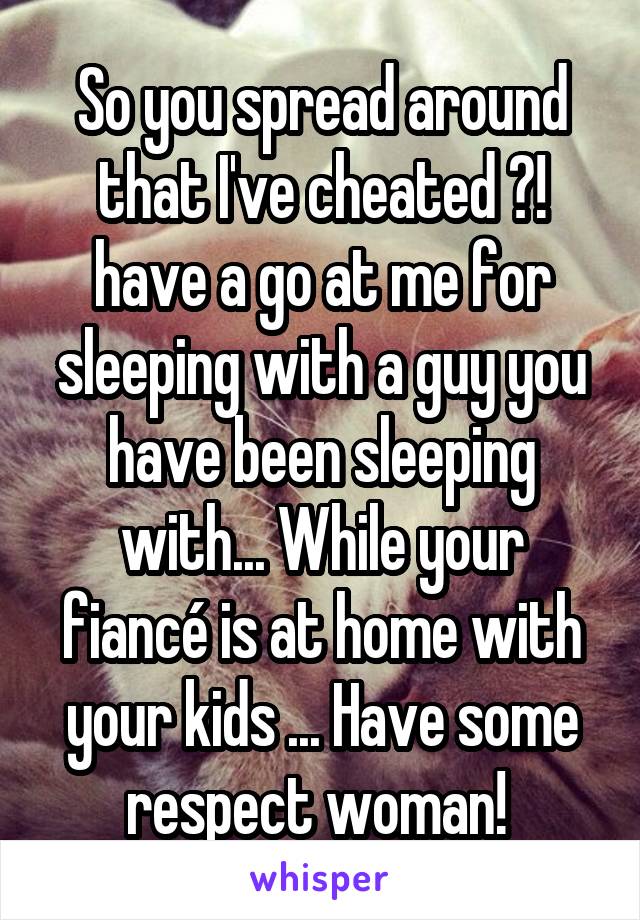 So you spread around that I've cheated ?! have a go at me for sleeping with a guy you have been sleeping with... While your fiancé is at home with your kids ... Have some respect woman! 