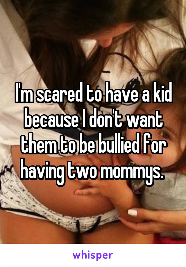 I'm scared to have a kid because I don't want them to be bullied for having two mommys. 