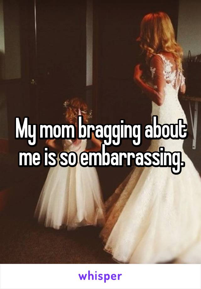 My mom bragging about me is so embarrassing.