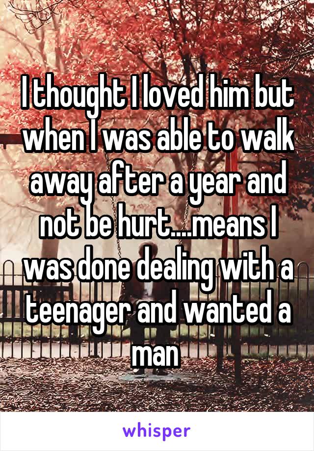 I thought I loved him but when I was able to walk away after a year and not be hurt....means I was done dealing with a teenager and wanted a man 