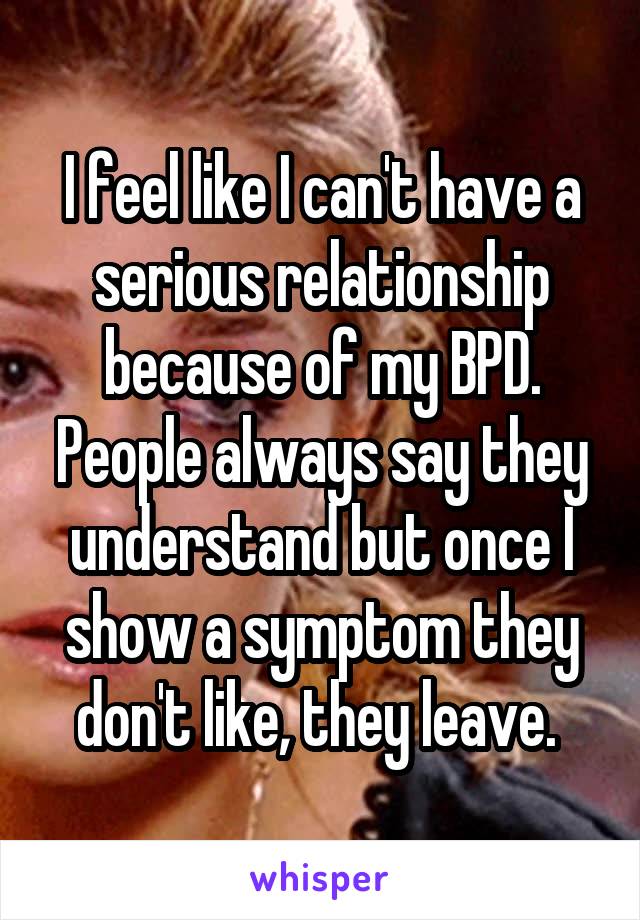 I feel like I can't have a serious relationship because of my BPD. People always say they understand but once I show a symptom they don't like, they leave. 