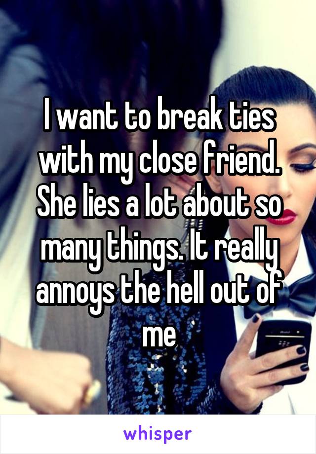 I want to break ties with my close friend. She lies a lot about so many things. It really annoys the hell out of me